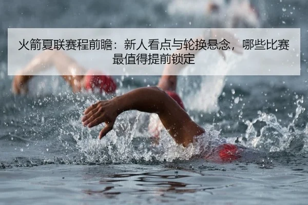 火箭夏联赛程前瞻：新人看点与轮换悬念，哪些比赛最值得提前锁定